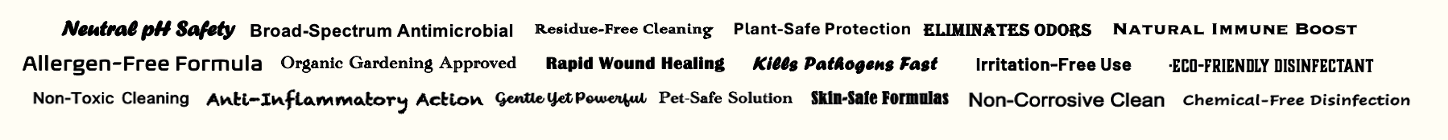 Benefits: neutral pH safety, broad-spectrum antimicrobial, residue-free cleaning, plant-safe protection, eliminates odors, natural immune boost, allergen-free, organic gardening approved, rapid wound healing, kills pathogens fast, irritation-free, eco-friendly disinfectant, non-toxic, anti-inflammatory, gentle yet powerful, pet-safe, skin-safe, non-corrosive, chemical-free disinfection